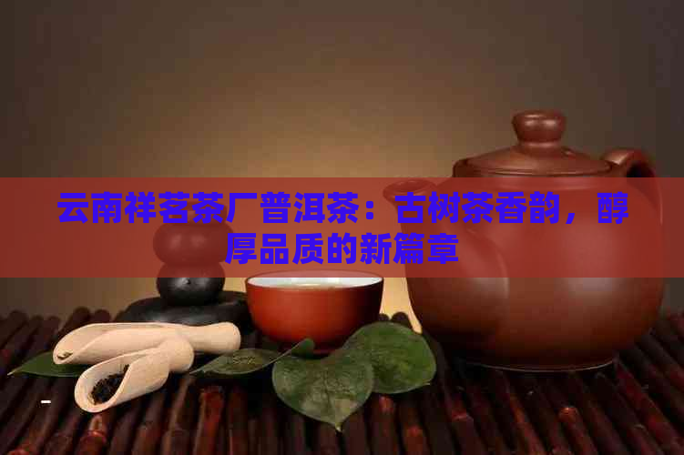 云南祥茗茶厂普洱茶：古树茶香韵，醇厚品质的新篇章