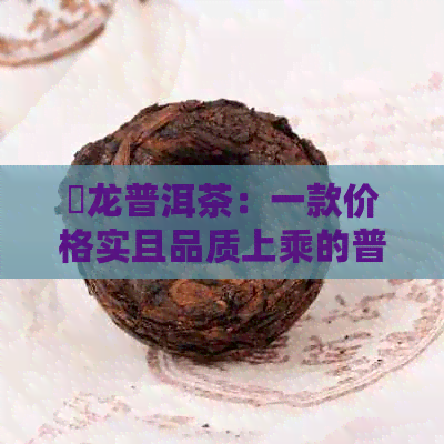 犇龙普洱茶：一款价格实且品质上乘的普洱茶推荐