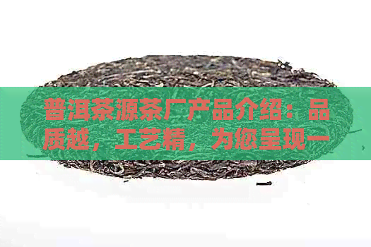 普洱茶源茶厂产品介绍：品质越，工艺精，为您呈现一杯难忘的好茶。