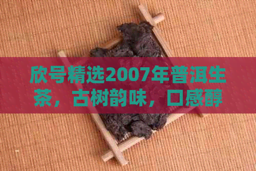 欣号精选2007年普洱生茶，古树韵味，口感醇厚，厂家直供