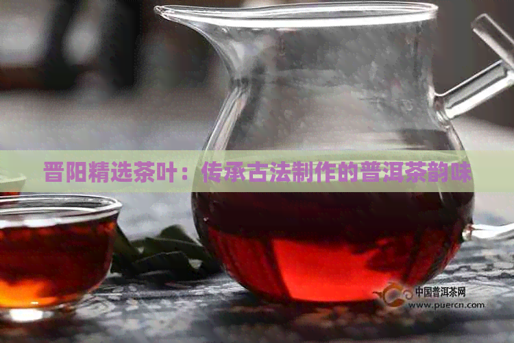 晋阳精选茶叶：传承古法制作的普洱茶韵味