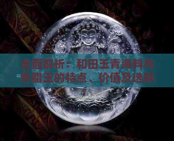 全面解析：和田玉青海料与羊脂玉的特点、价值及选购指南，解答您的所有疑问