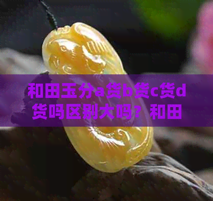 和田玉分a货b货c货d货吗区别大吗？和田玉abc货的区别是什么？