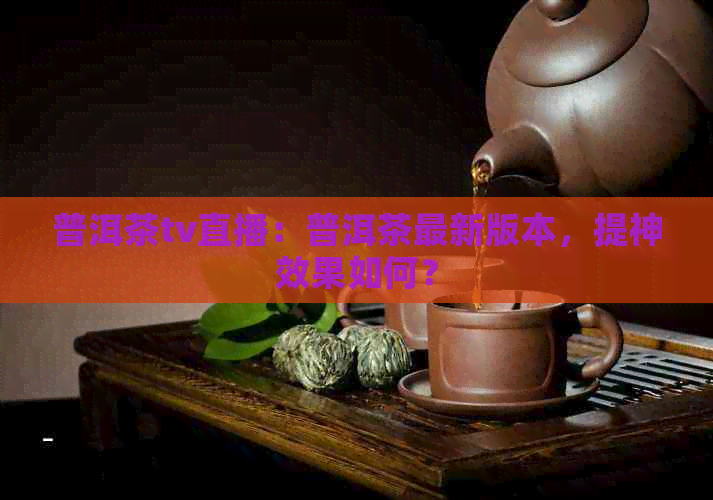 普洱茶tv直播：普洱茶最新版本，提神效果如何？