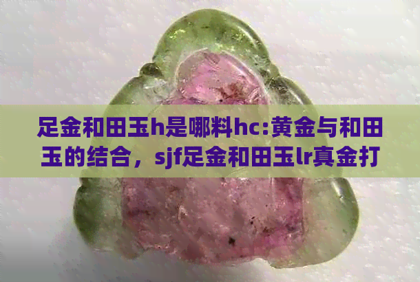 足金和田玉h是哪料hc:黄金与和田玉的结合，sjf足金和田玉lr真金打造3D效果