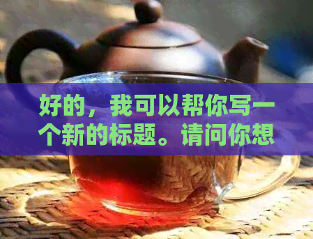 好的，我可以帮你写一个新的标题。请问你想要加入哪些关键词？??