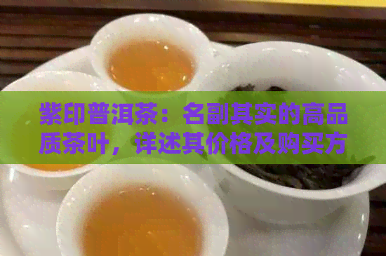 紫印普洱茶：名副其实的高品质茶叶，详述其价格及购买方式