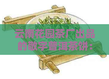 云南花园茶厂出品的敬字普洱茶饼：品质、制作工艺与口感全方位解析