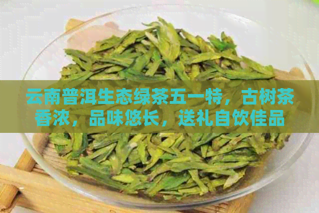 云南普洱生态绿茶五一特，古树茶香浓，品味悠长，送礼自饮佳品