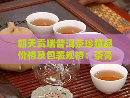 朝天贡瑞普洱茶珍藏品价格及包装规格：茶膏木盒、铜盒等。