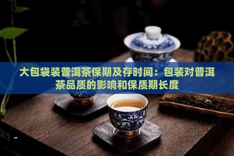 大包袋装普洱茶保期及存时间：包装对普洱茶品质的影响和保质期长度