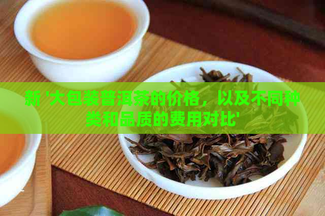 新 '大包装普洱茶的价格，以及不同种类和品质的费用对比'