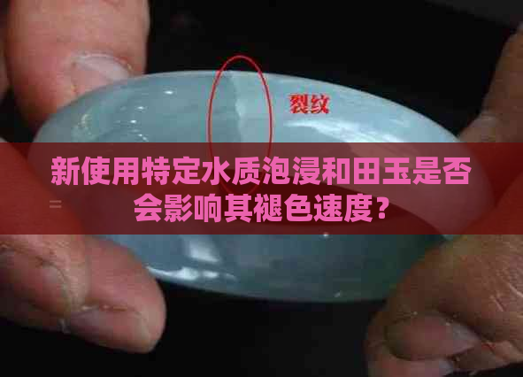 新使用特定水质泡浸和田玉是否会影响其褪色速度？