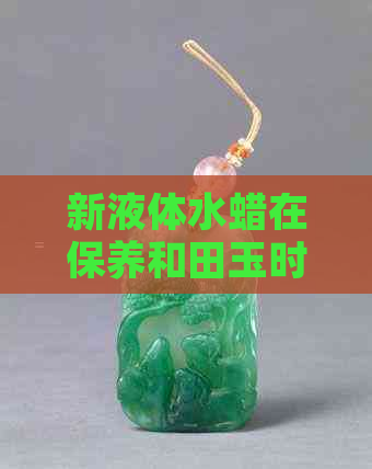 新液体水蜡在保养和田玉时的适用性及原因解析