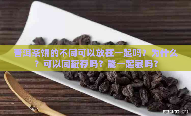 普洱茶饼的不同可以放在一起吗？为什么？可以同罐存吗？能一起藏吗？