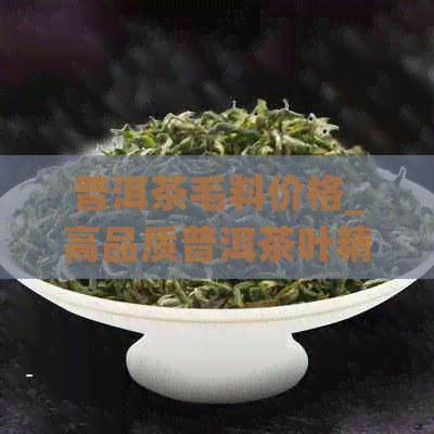 普洱茶毛料价格_高品质普洱茶叶精选_云南普洱茶批发价_新会茶叶交易市场