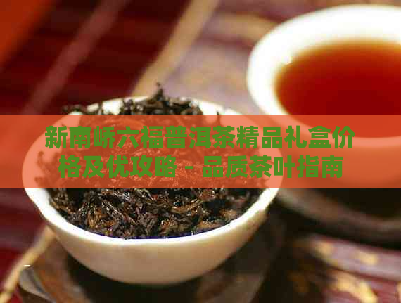 新南峤六福普洱茶精品礼盒价格及优攻略 - 品质茶叶指南