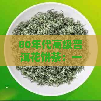 80年代高级普洱花饼茶：一款具有特殊风味和珍贵价值的经典茶叶解析