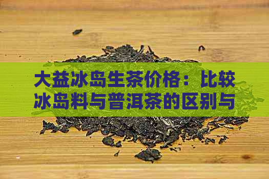 大益冰岛生茶价格：比较冰岛料与普洱茶的区别与选择