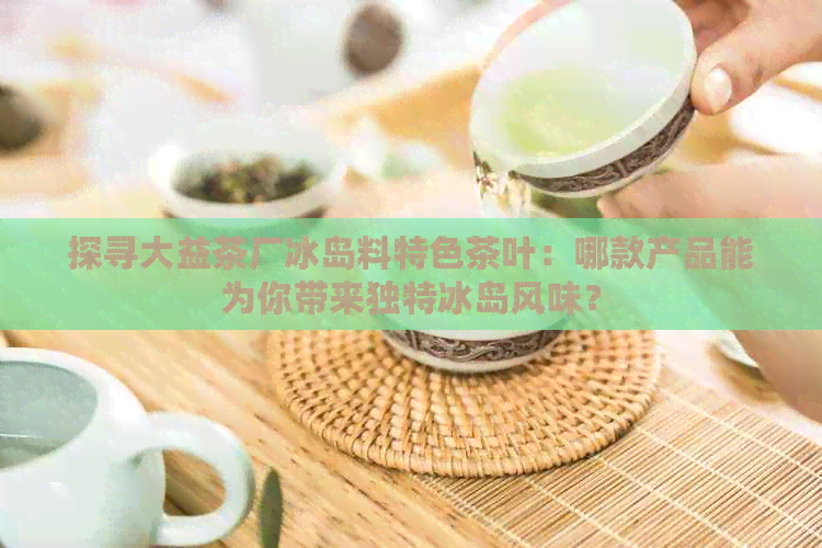 探寻大益茶厂冰岛料特色茶叶：哪款产品能为你带来独特冰岛风味？