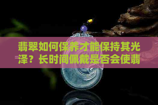 翡翠如何保养才能保持其光泽？长时间佩戴是否会使翡翠变得更亮？