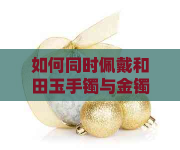 如何同时佩戴和田玉手镯与金镯子？注意事项与搭配技巧