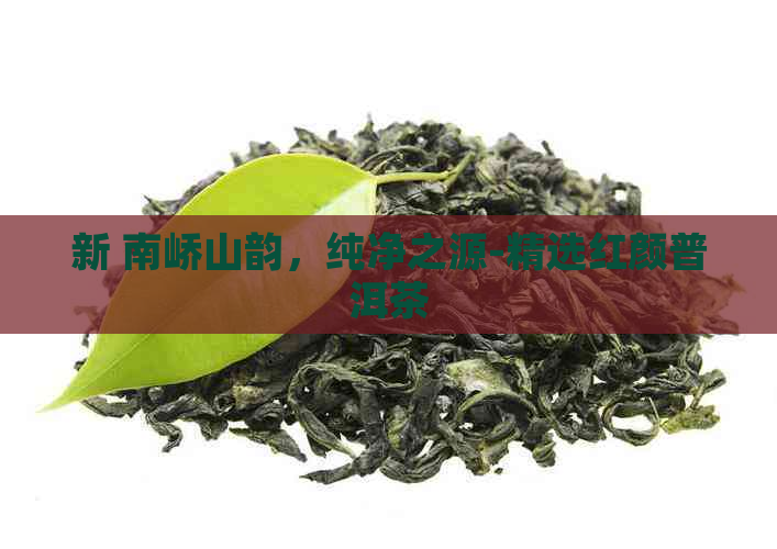 新 南峤山韵，纯净之源-精选红颜普洱茶