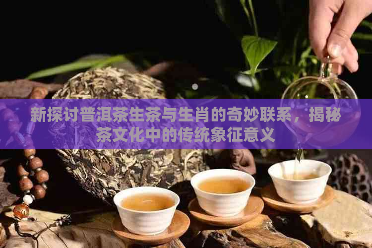 新探讨普洱茶生茶与生肖的奇妙联系，揭秘茶文化中的传统象征意义