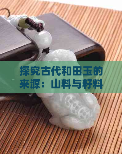 探究古代和田玉的来源：山料与籽料的辨别方法及特点分析