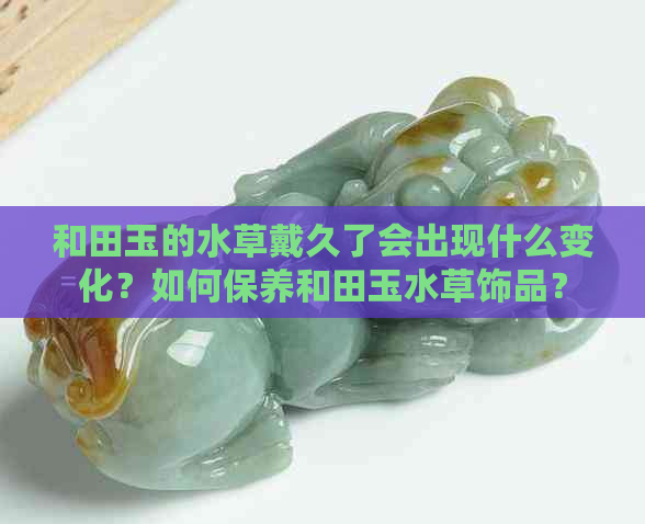 和田玉的水草戴久了会出现什么变化？如何保养和田玉水草饰品？