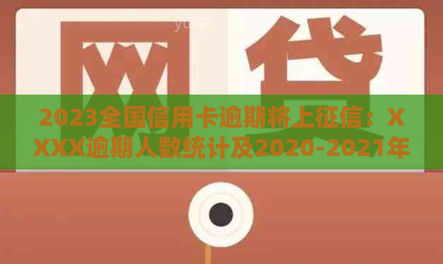 2023全国信用卡逾期将上：XXXX逾期人数统计及2020-2021年数据