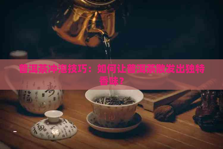 普洱茶冲泡技巧：如何让普洱茶散发出独特香味？