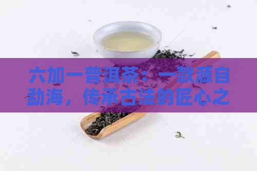 六加一普洱茶：一款源自勐海，传承古法的匠心之作