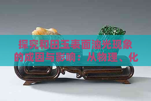 探究和田玉表面油光现象的成因与影响：从物理、化学和文化角度分析