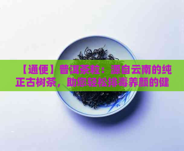 【通便】普洱茶粒：源自云南的纯正古树茶，助您轻松排养颜的健选择