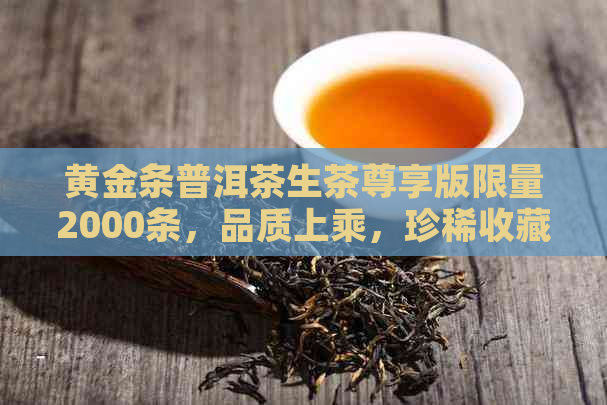 黄金条普洱茶生茶尊享版限量2000条，品质上乘，珍稀收藏