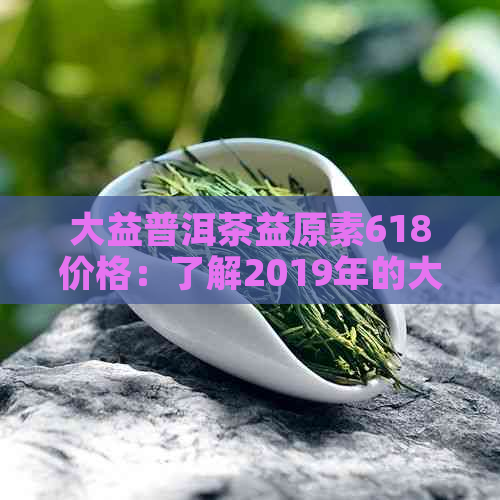 大益普洱茶益原素618价格：了解2019年的大益益原素的价格变化和购买建议。