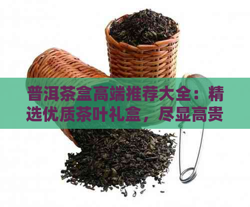 普洱茶盒高端推荐大全：精选优质茶叶礼盒，尽显高贵品味