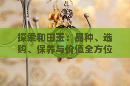 探索和田玉：品种、选购、保养与价值全方位解析——让你成为真正的玉石专家