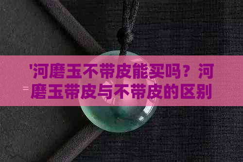 '河磨玉不带皮能买吗？河磨玉带皮与不带皮的区别及购买建议'