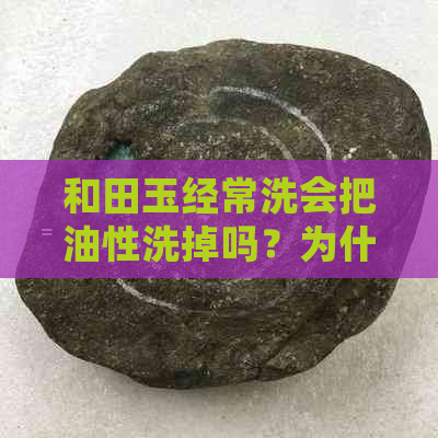 和田玉经常洗会把油性洗掉吗？为什么？