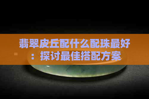 翡翠皮丘配什么配珠更好：探讨更佳搭配方案