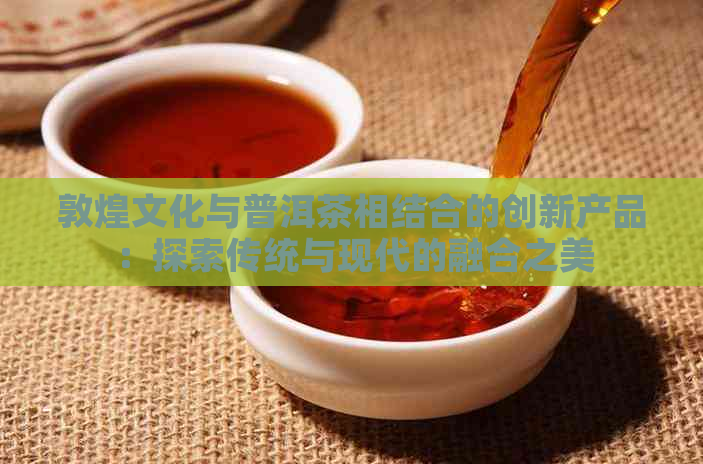 敦煌文化与普洱茶相结合的创新产品：探索传统与现代的融合之美