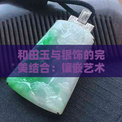 和田玉与银饰的完美结合：镶嵌艺术探讨