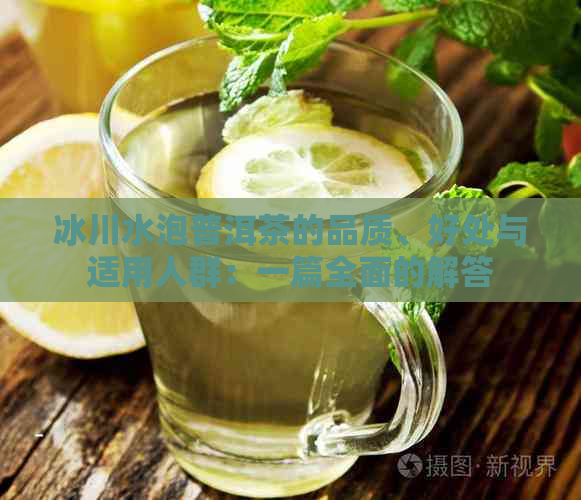 冰川水泡普洱茶的品质、好处与适用人群：一篇全面的解答