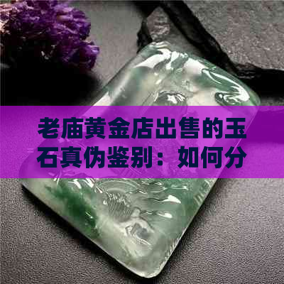 老庙黄金店出售的玉石真伪鉴别：如何分辨真假？购买时需注意哪些细节？