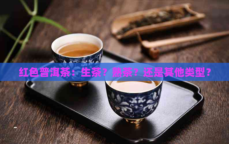 红色普洱茶：生茶？熟茶？还是其他类型？