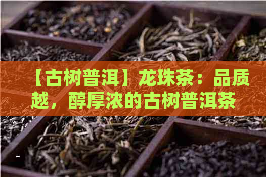 【古树普洱】龙珠茶：品质越，醇厚浓的古树普洱茶佳品