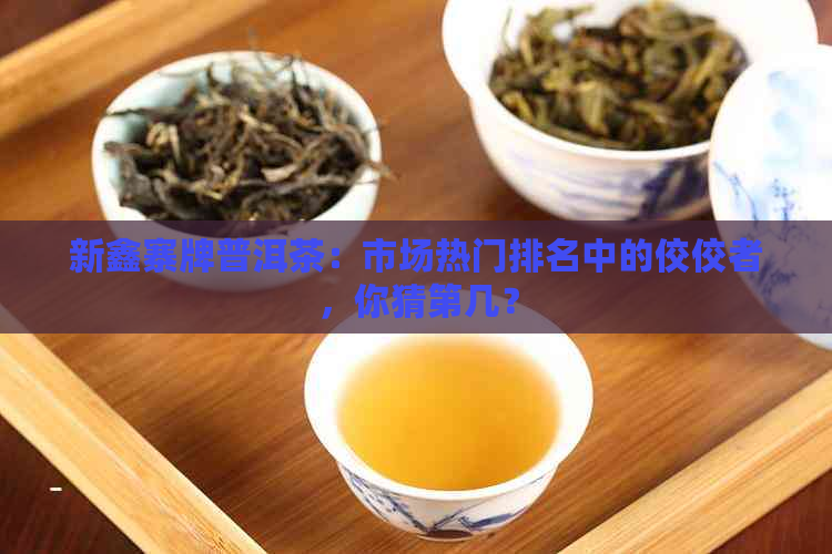 新鑫寨牌普洱茶：市场热门排名中的佼佼者，你猜第几？