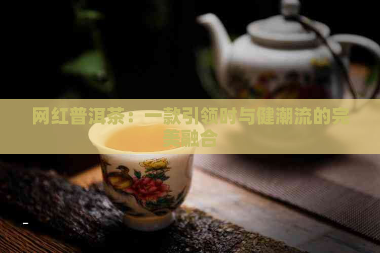 网红普洱茶：一款引领时与健潮流的完美融合